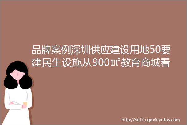 品牌案例深圳供应建设用地50要建民生设施从900㎡教育商城看差异化业态发展