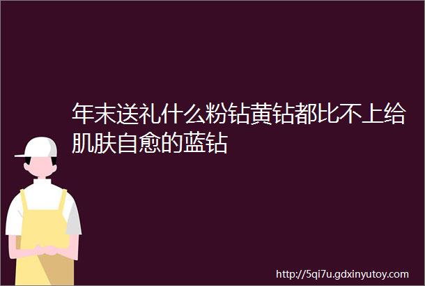 年末送礼什么粉钻黄钻都比不上给肌肤自愈的蓝钻