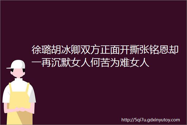 徐璐胡冰卿双方正面开撕张铭恩却一再沉默女人何苦为难女人