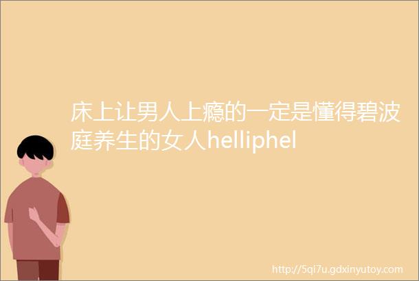 床上让男人上瘾的一定是懂得碧波庭养生的女人helliphellip