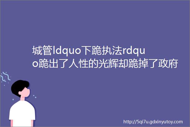 城管ldquo下跪执法rdquo跪出了人性的光辉却跪掉了政府的公信