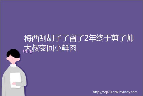 梅西刮胡子了留了2年终于剪了帅大叔变回小鲜肉