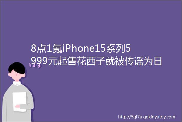 8点1氪iPhone15系列5999元起售花西子就被传谣为日本品牌向警方报案国内金价已涨破600元每克