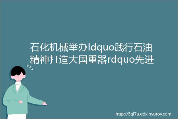 石化机械举办ldquo践行石油精神打造大国重器rdquo先进事迹报告会