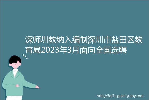 深师圳教纳入编制深圳市盐田区教育局2023年3月面向全国选聘优秀教师公告